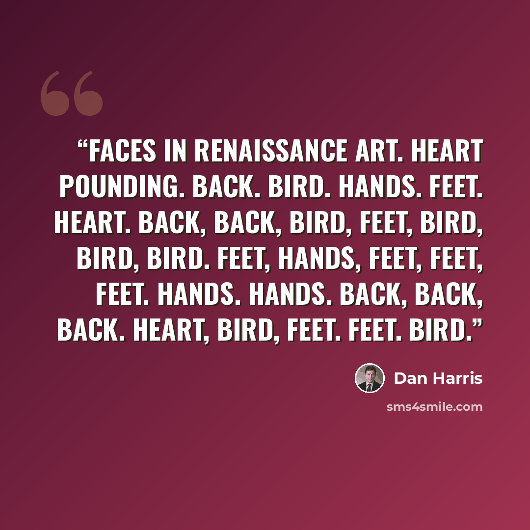 “faces in Renaissance art. Heart pounding. Back. Bird. Hands. Feet. Heart. Back, back, bird, feet, bird, bird, bird. Feet, hands, feet, feet, feet. Hands. Hands. Back, back, back. Heart, bird, feet. Feet. Bird.” quote by Dan Harris