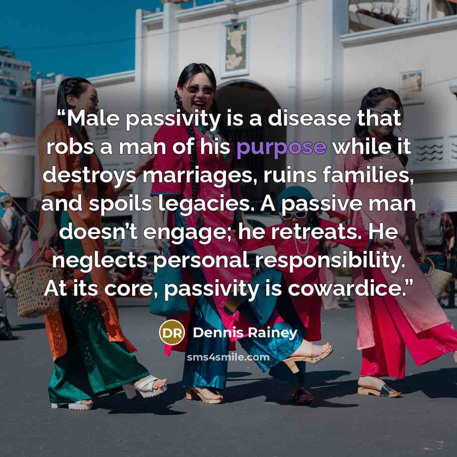 “Male passivity is a disease that robs a man of his purpose while it destroys marriages, ruins families, and spoils legacies. A passive man doesn’t engage; he retreats. He neglects personal responsibility. At its core, passivity is cowardice.” quote by Dennis Rainey