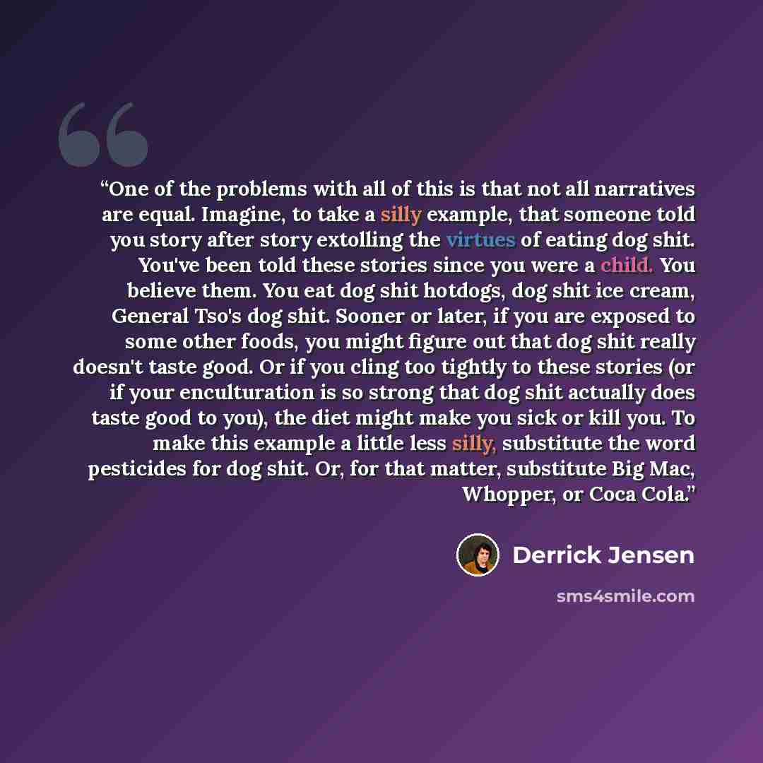 “One of the problems with all of this is that not all narratives are equal. Imagine, to take a silly example, that someone told you story after story extolling the virtues of eating dog shit. You've been told these stories since you were a child. You believe them. You eat dog shit hotdogs, dog shit…” quote by Derrick Jensen