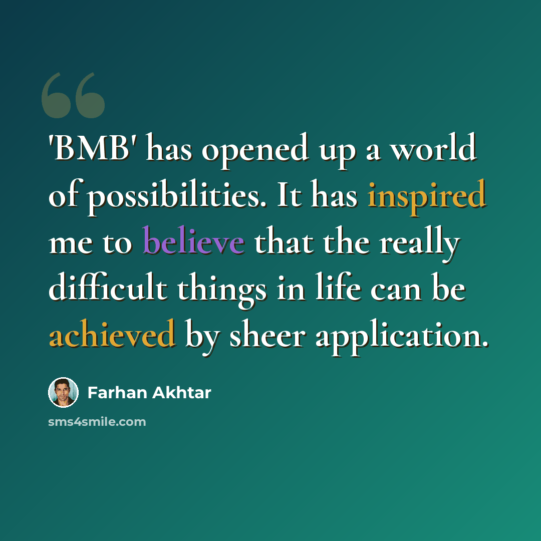 “'BMB' has opened up a world of possibilities. It has inspired me to believe that the really difficult things in life can be achieved by sheer application.” quote by Farhan Akhtar