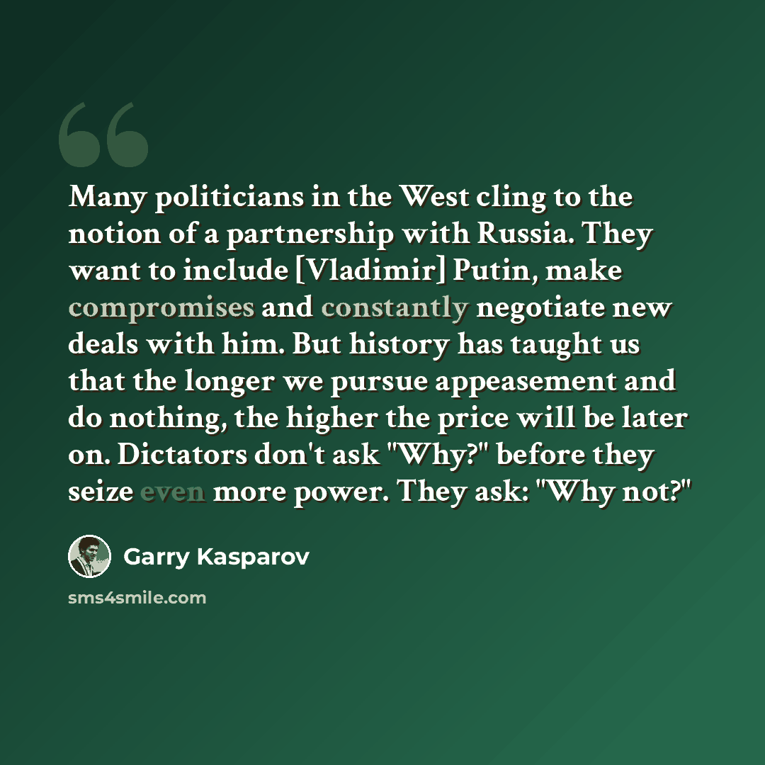 “Many politicians in the West cling to the notion of a partnership with Russia. They want to include [Vladimir] Putin, make compromises and constantly negotiate new deals with him. But history has taught us that the longer we pursue appeasement and do nothing, the higher the price will be later on…” quote by Garry Kasparov