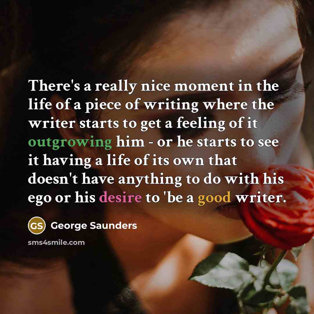 “There's a really nice moment in the life of a piece of writing where the writer starts to get a feeling of it outgrowing him - or he starts to see it having a life of its own that doesn't have anything to do with his ego or his desire to 'be a good writer.” quote by George Saunders