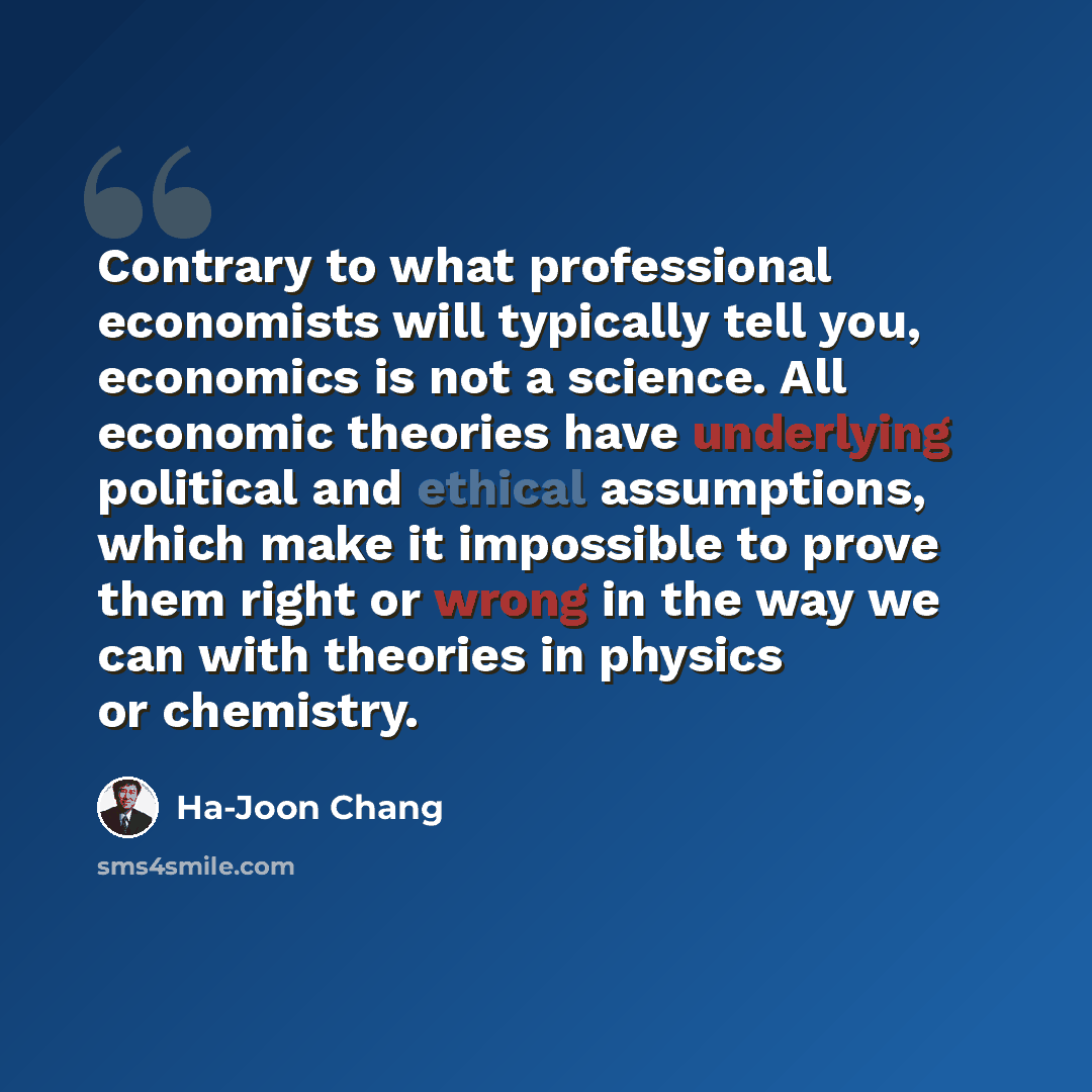 “Contrary to what professional economists will typically tell you, economics is not a science. All economic theories have underlying political and ethical assumptions, which make it impossible to prove them right or wrong in the way we can with theories in physics or chemistry.” quote by Ha-Joon Chang