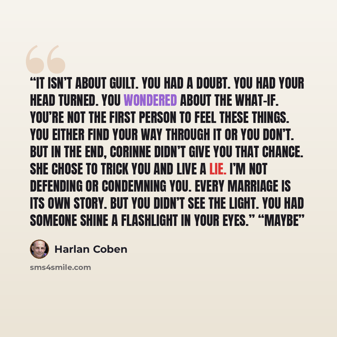 “It isn’t about guilt. You had a doubt. You had your head turned. You wondered about the what-if. You’re not the first person to feel these things. You either find your way through it or you don’t. But in the end, Corinne didn’t give you that chance. She chose to trick you and live a lie. I’m not…” quote by Harlan Coben