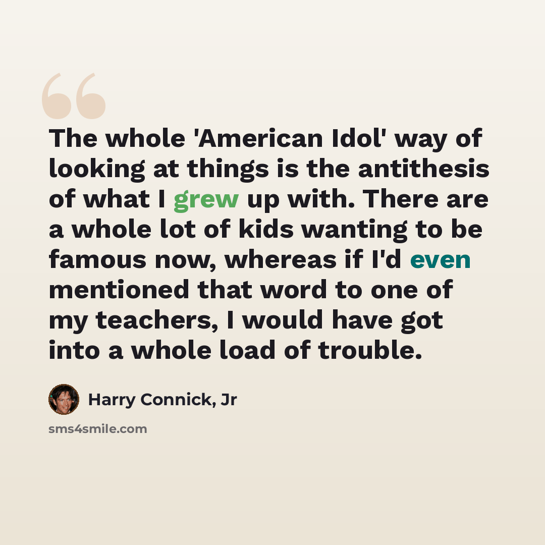 “The whole 'American Idol' way of looking at things is the antithesis of what I grew up with. There are a whole lot of kids wanting to be famous now, whereas if I'd even mentioned that word to one of my teachers, I would have got into a whole load of trouble.” quote by Harry Connick, Jr