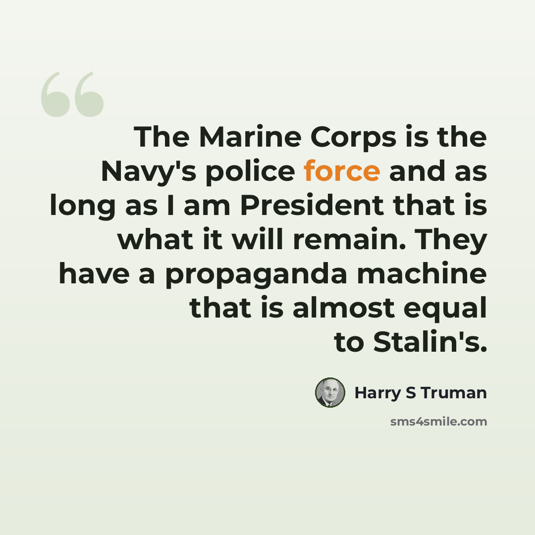 “The Marine Corps is the Navy's police force and as long as I am President that is what it will remain. They have a propaganda machine that is almost equal to Stalin's.” quote by Harry S Truman
