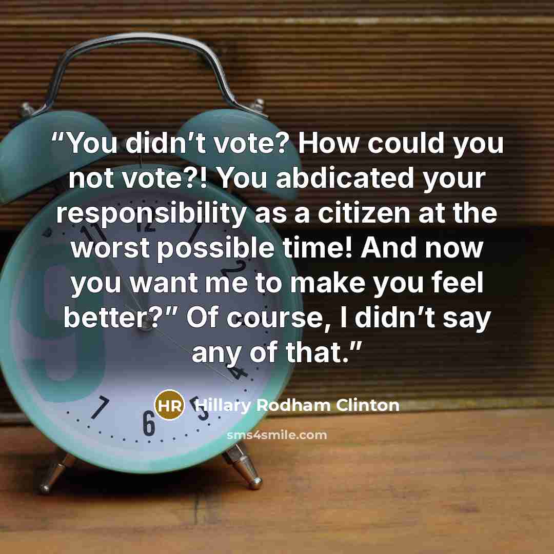 “You didn’t vote? How could you not vote?! You abdicated your responsibility as a citizen at the worst possible time! And now you want me to make you feel better?” Of course, I didn’t say any of that.” quote by Hillary Rodham Clinton
