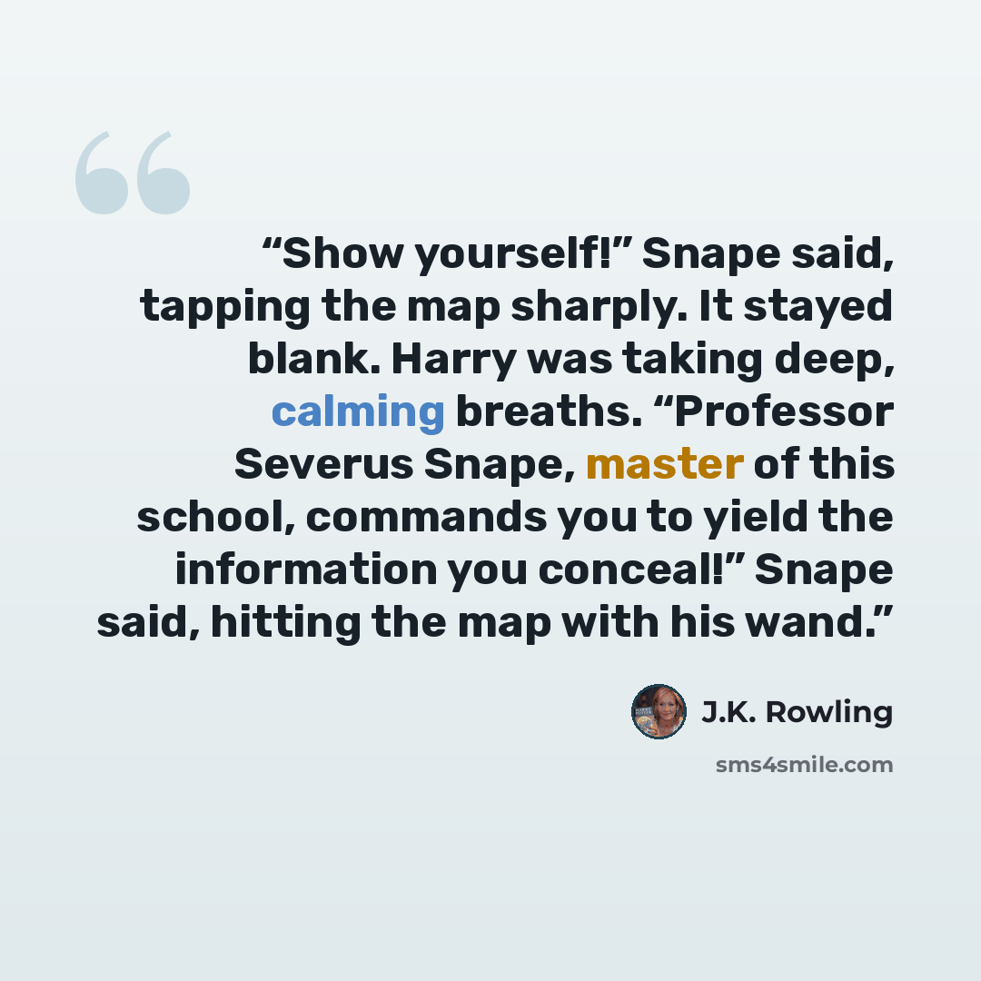 “Show yourself!” Snape said, tapping the map sharply. It stayed blank. Harry was taking deep, calming breaths. “Professor Severus Snape, master of this school, commands you to yield the information you conceal!” Snape said, hitting the map with his wand.” quote by J.K. Rowling