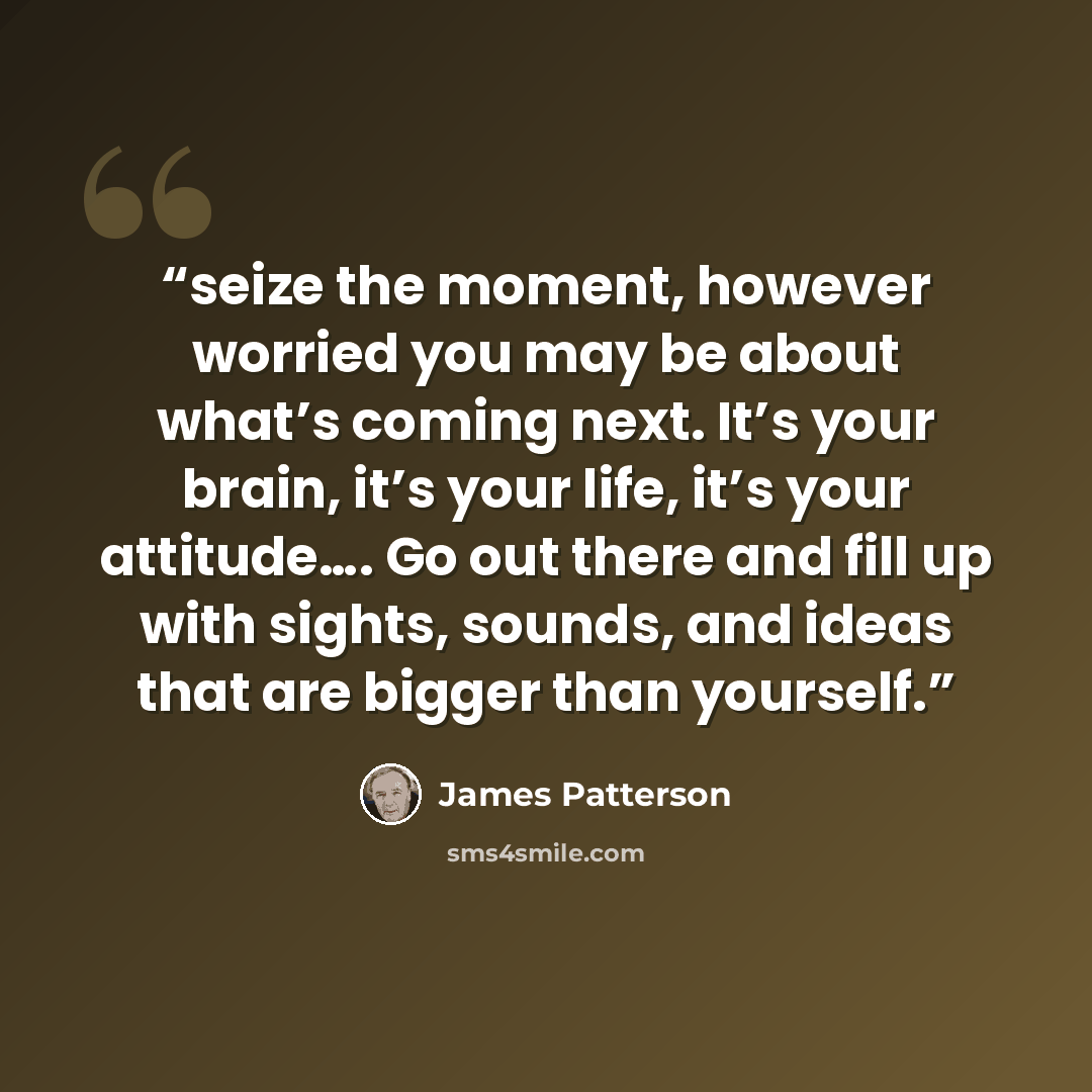 “seize the moment, however worried you may be about what’s coming next. It’s your brain, it’s your life, it’s your attitude…. Go out there and fill up with sights, sounds, and ideas that are bigger than yourself.” quote by James Patterson