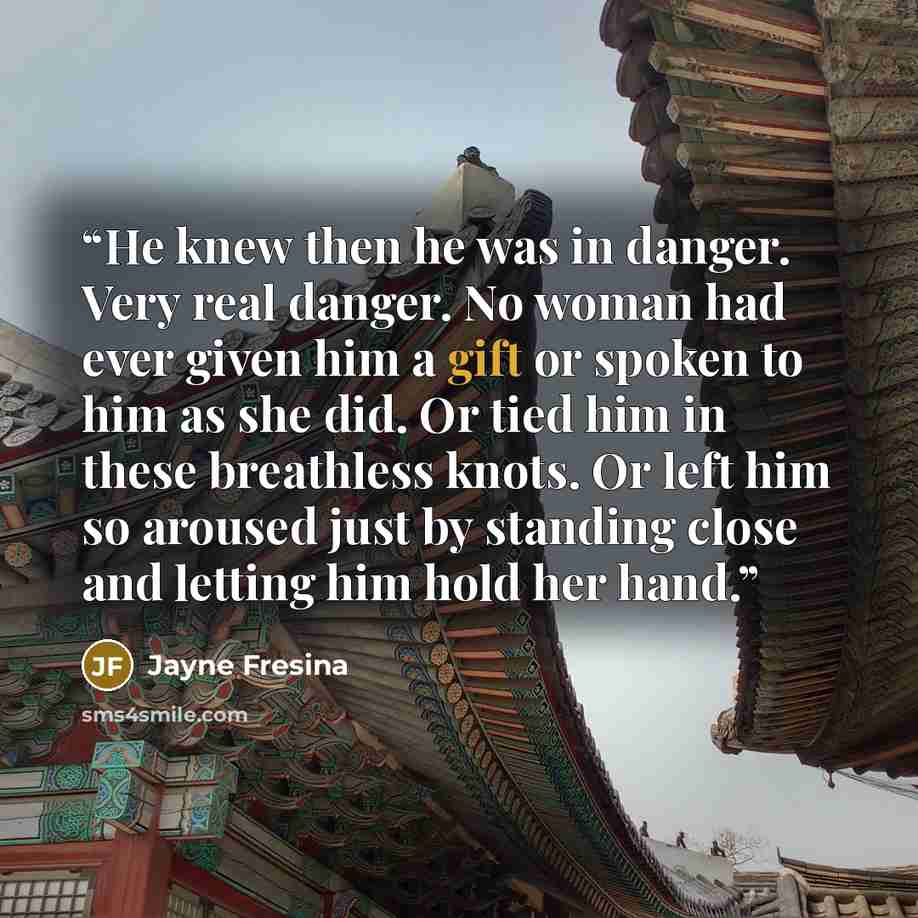 “He knew then he was in danger. Very real danger. No woman had ever given him a gift or spoken to him as she did. Or tied him in these breathless knots. Or left him so aroused just by standing close and letting him hold her hand.” quote by Jayne Fresina