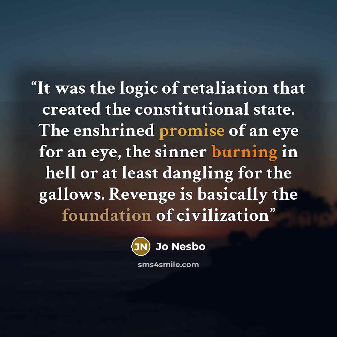 “It was the logic of retaliation that created the constitutional state. The enshrined promise of an eye for an eye, the sinner burning in hell or at least dangling for the gallows. Revenge is basically the foundation of civilization” quote by Jo Nesbo