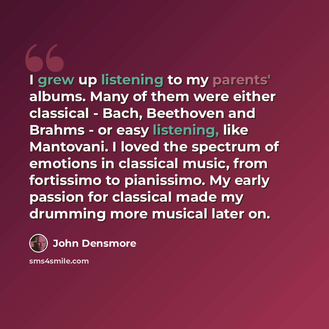 “I grew up listening to my parents' albums. Many of them were either classical - Bach, Beethoven and Brahms - or easy listening, like Mantovani. I loved the spectrum of emotions in classical music, from fortissimo to pianissimo. My early passion for classical made my drumming more musical later on.” quote by John Densmore