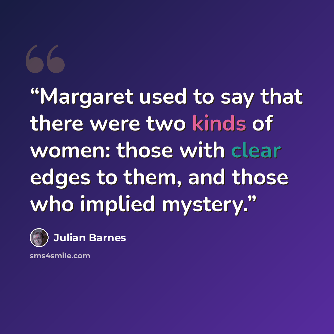 “Margaret used to say that there were two kinds of women: those with clear edges to them, and those who implied mystery.” quote by Julian Barnes
