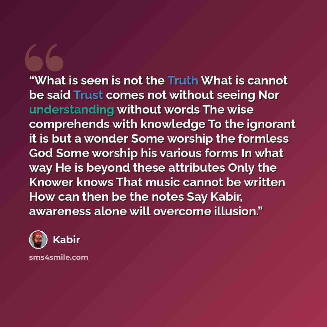 “What is seen is not the Truth What is cannot be said Trust comes not without seeing Nor understanding without words The wise comprehends with knowledge To the ignorant it is but a wonder Some worship the formless God Some worship his various forms In what way He is beyond these attributes Only the…” quote by Kabir