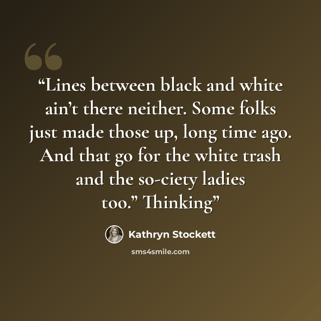 “Lines between black and white ain’t there neither. Some folks just made those up, long time ago. And that go for the white trash and the so-ciety ladies too.” Thinking” quote by Kathryn Stockett