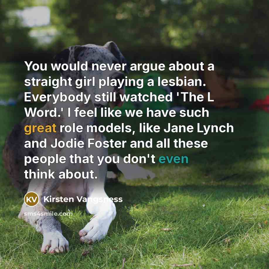 “You would never argue about a straight girl playing a lesbian. Everybody still watched 'The L Word.' I feel like we have such great role models, like Jane Lynch and Jodie Foster and all these people that you don't even think about.” quote by Kirsten Vangsness