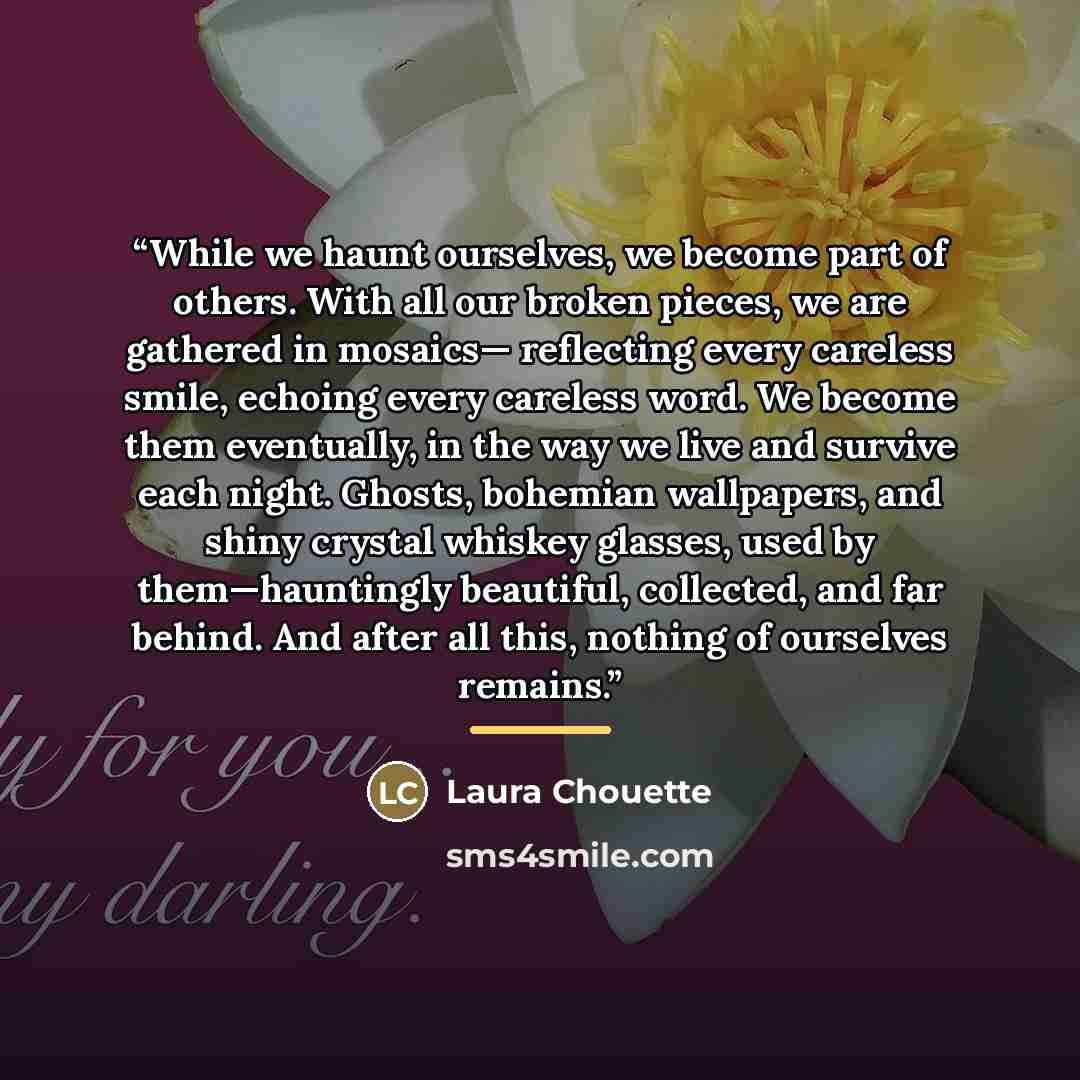 “While we haunt ourselves, we become part of others. With all our broken pieces, we are gathered in mosaics— reflecting every careless smile, echoing every careless word. We become them eventually, in the way we live and survive each night. Ghosts, bohemian wallpapers, and shiny crystal whiskey…” quote by Laura Chouette
