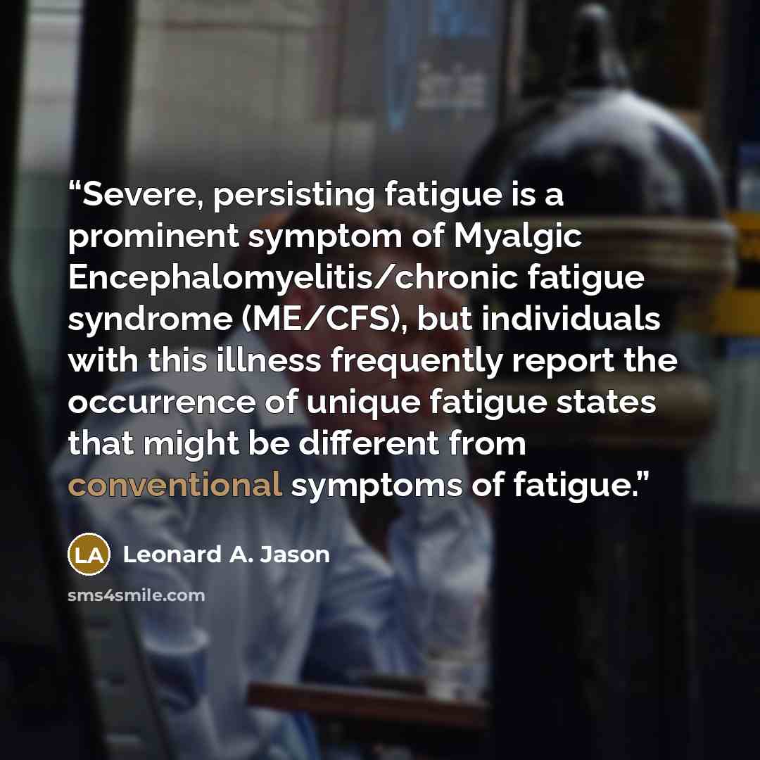 “Severe, persisting fatigue is a prominent symptom of Myalgic Encephalomyelitis/chronic fatigue syndrome (ME/CFS), but individuals with this illness frequently report the occurrence of unique fatigue states that might be different from conventional symptoms of fatigue.” quote by Leonard A. Jason