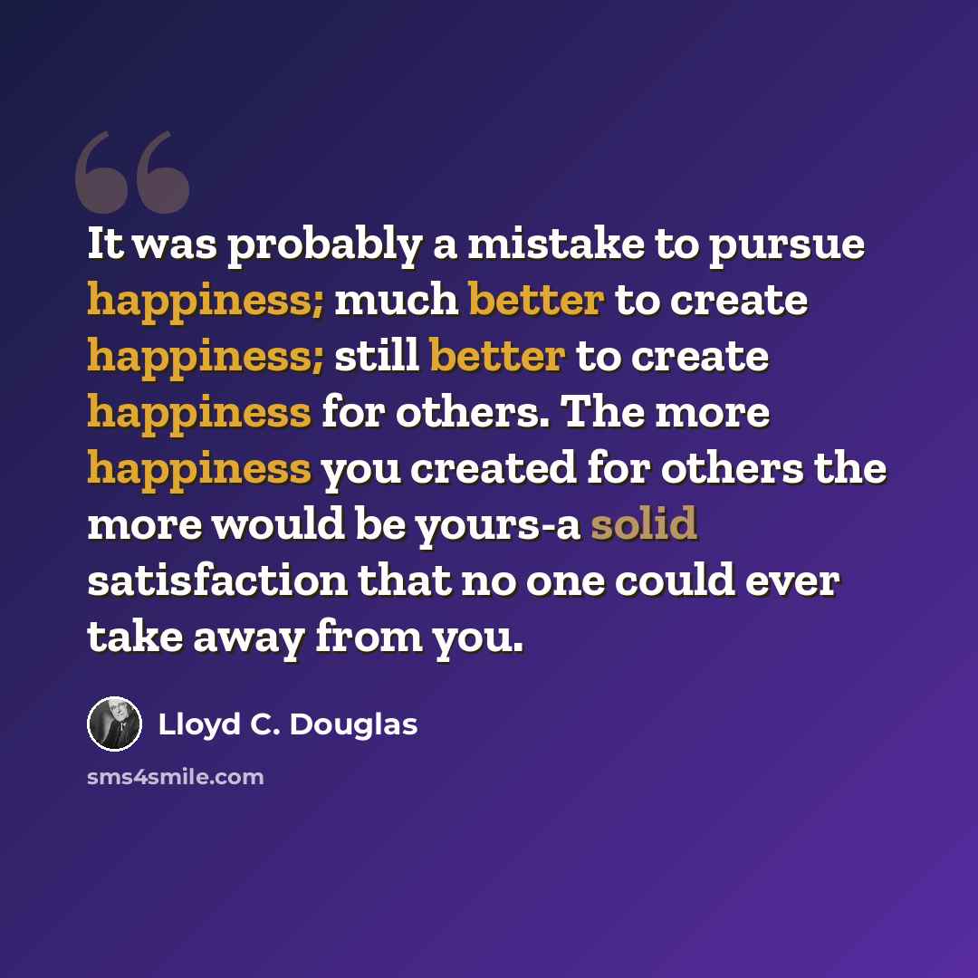 “It was probably a mistake to pursue happiness; much better to create happiness; still better to create happiness for others. The more happiness you created for others the more would be yours-a solid satisfaction that no one could ever take away from you.” quote by Lloyd C. Douglas