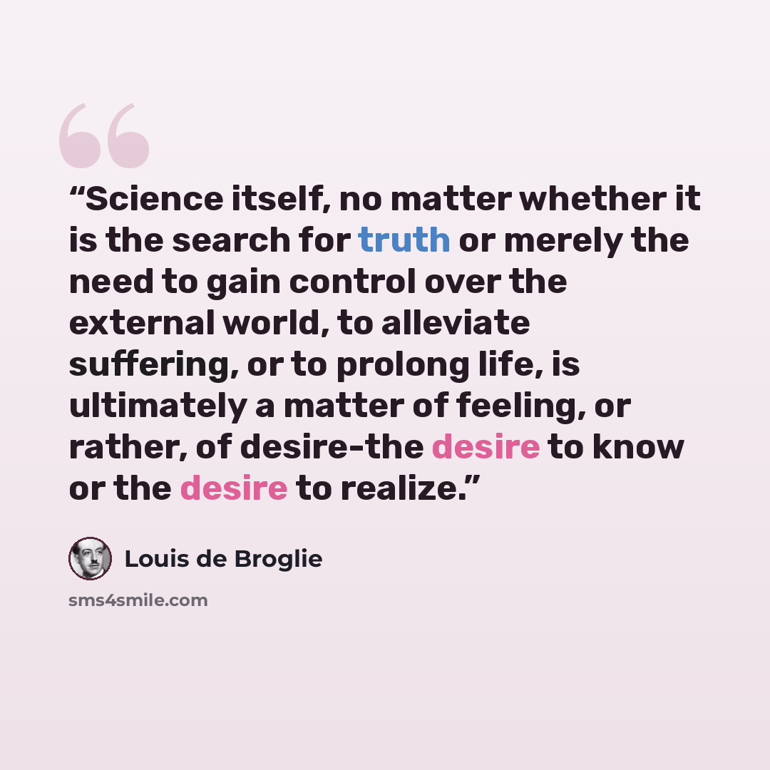 “Science itself, no matter whether it is the search for truth or merely the need to gain control over the external world, to alleviate suffering, or to prolong life, is ultimately a matter of feeling, or rather, of desire-the desire to know or the desire to realize.” quote by Louis de Broglie