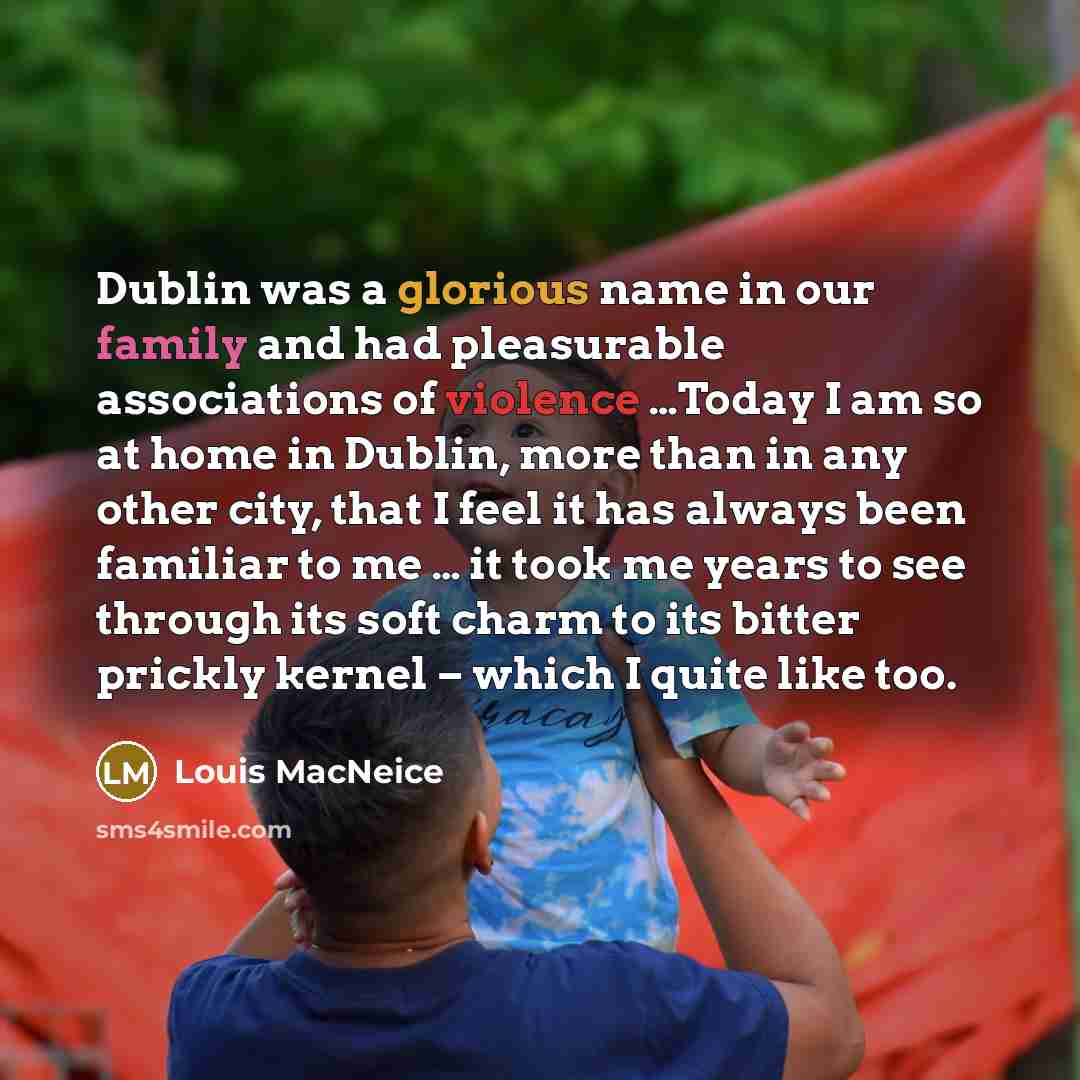“Dublin was a glorious name in our family and had pleasurable associations of violence …Today I am so at home in Dublin, more than in any other city, that I feel it has always been familiar to me … it took me years to see through its soft charm to its bitter prickly kernel – which I quite like too.” quote by Louis MacNeice
