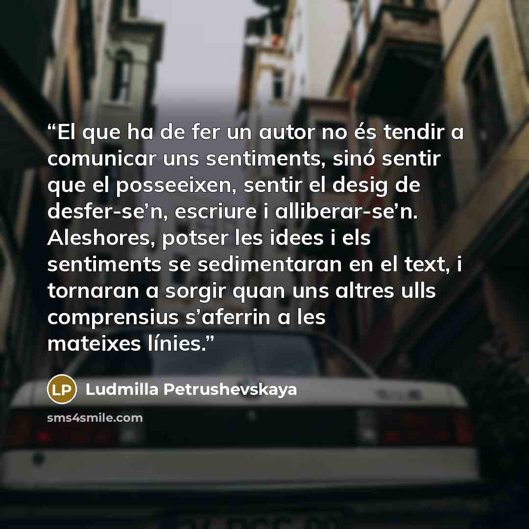 “El que ha de fer un autor no és tendir a comunicar uns sentiments, sinó sentir que el posseeixen, sentir el desig de desfer-se’n, escriure i alliberar-se’n. Aleshores, potser les idees i els sentiments se sedimentaran en el text, i tornaran a sorgir quan uns altres ulls comprensius s’aferrin a les…” quote by Ludmilla Petrushevskaya