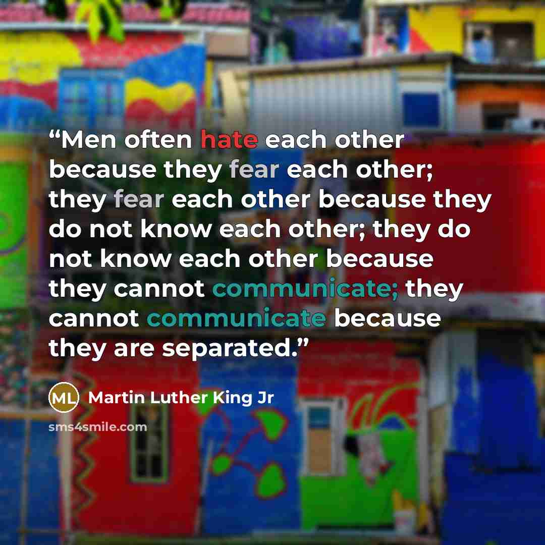“Men often hate each other because they fear each other; they fear each other because they do not know each other; they do not know each other because they cannot communicate; they cannot communicate because they are separated.” quote by Martin Luther King Jr