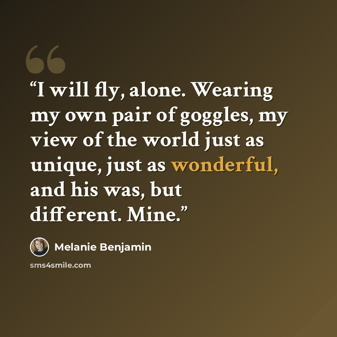 “I will fly, alone. Wearing my own pair of goggles, my view of the world just as unique, just as wonderful, and his was, but different. Mine.” quote by Melanie Benjamin