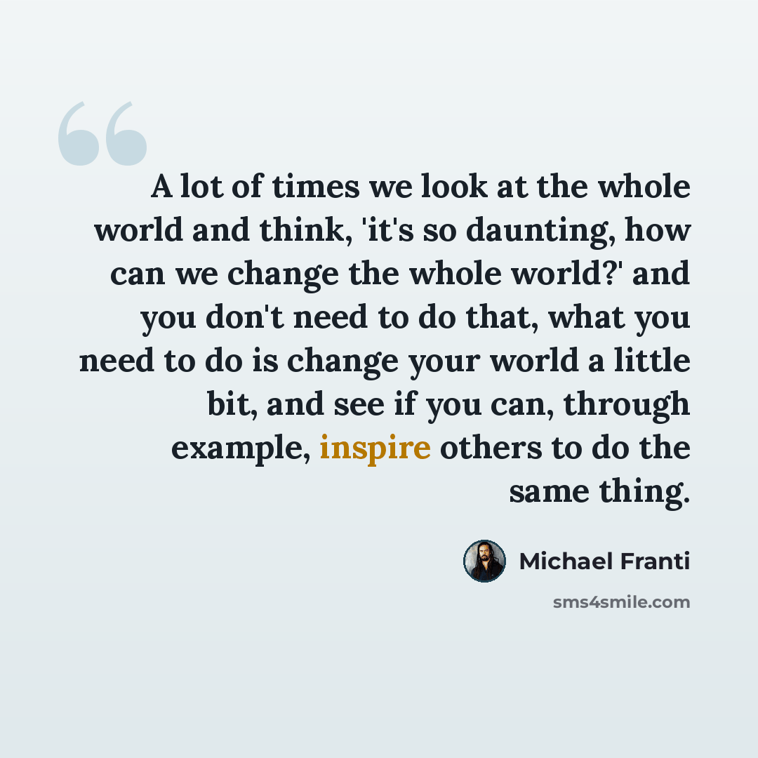 “A lot of times we look at the whole world and think, 'it's so daunting, how can we change the whole world?' and you don't need to do that, what you need to do is change your world a little bit, and see if you can, through example, inspire others to do the same thing.” quote by Michael Franti