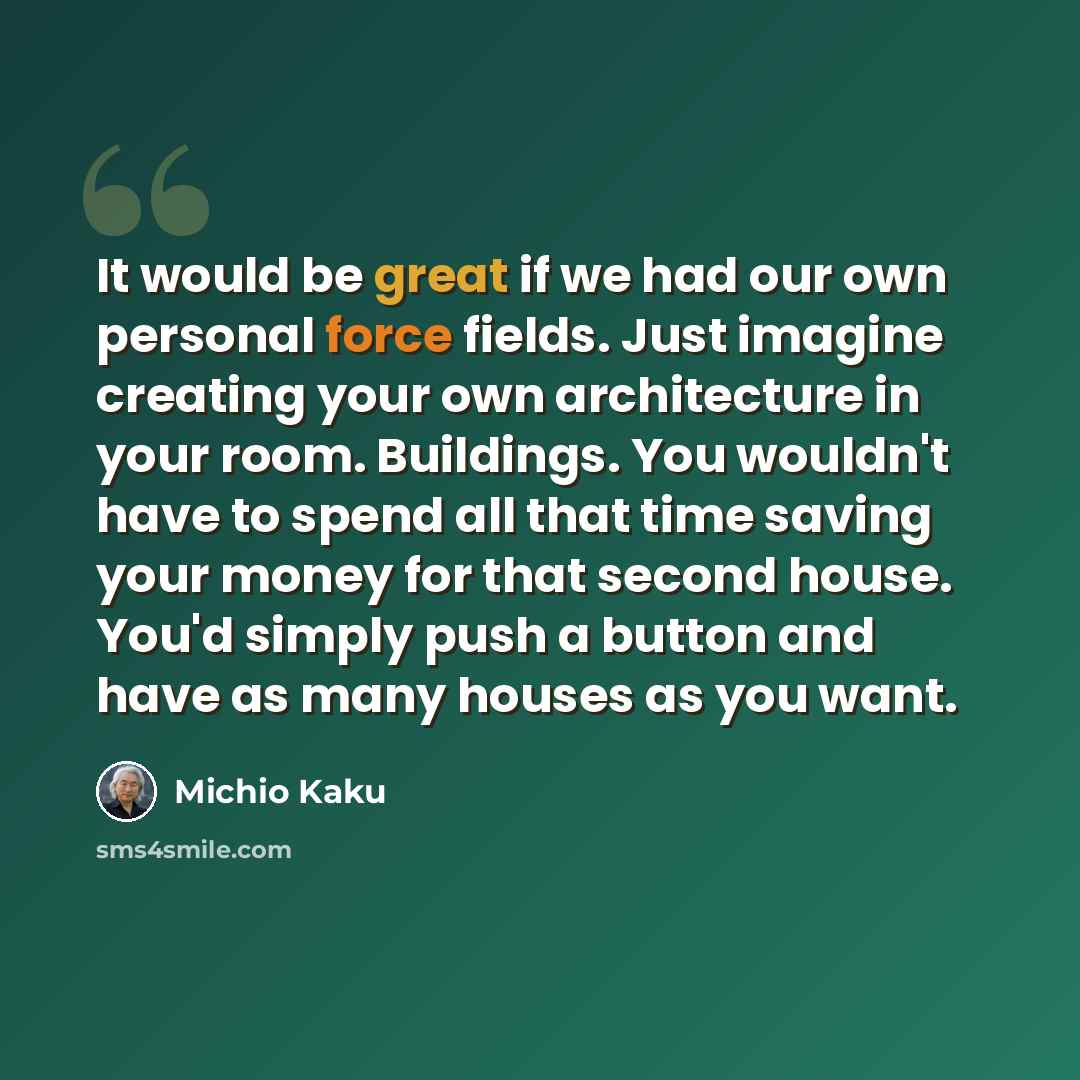 “It would be great if we had our own personal force fields. Just imagine creating your own architecture in your room. Buildings. You wouldn't have to spend all that time saving your money for that second house. You'd simply push a button and have as many houses as you want.” quote by Michio Kaku
