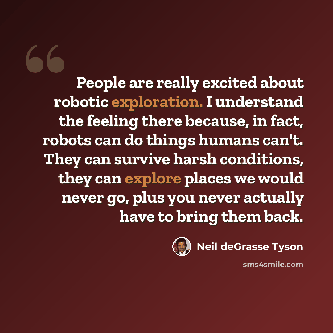 “People are really excited about robotic exploration. I understand the feeling there because, in fact, robots can do things humans can't. They can survive harsh conditions, they can explore places we would never go, plus you never actually have to bring them back.” quote by Neil deGrasse Tyson