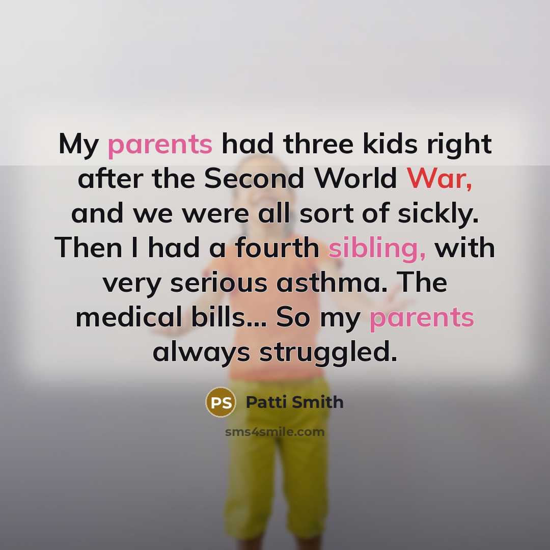“My parents had three kids right after the Second World War, and we were all sort of sickly. Then I had a fourth sibling, with very serious asthma. The medical bills... So my parents always struggled.” quote by Patti Smith