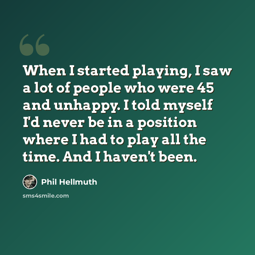 “When I started playing, I saw a lot of people who were 45 and unhappy. I told myself I'd never be in a position where I had to play all the time. And I haven't been.” quote by Phil Hellmuth