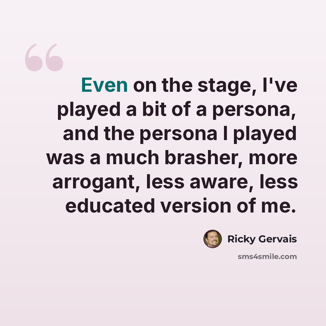 “Even on the stage, I've played a bit of a persona, and the persona I played was a much brasher, more arrogant, less aware, less educated version of me.” quote by Ricky Gervais