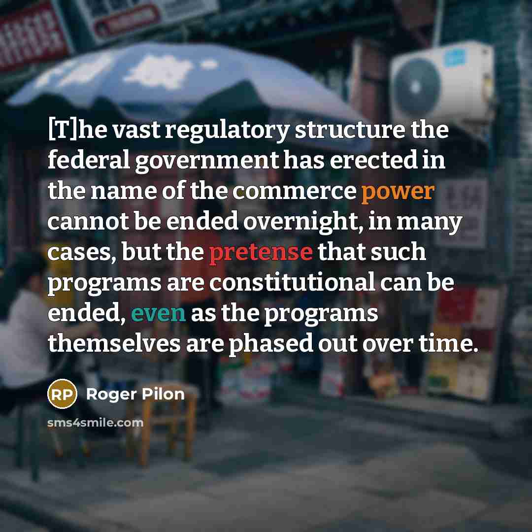 “[T]he vast regulatory structure the federal government has erected in the name of the commerce power cannot be ended overnight, in many cases, but the pretense that such programs are constitutional can be ended, even as the programs themselves are phased out over time.” quote by Roger Pilon