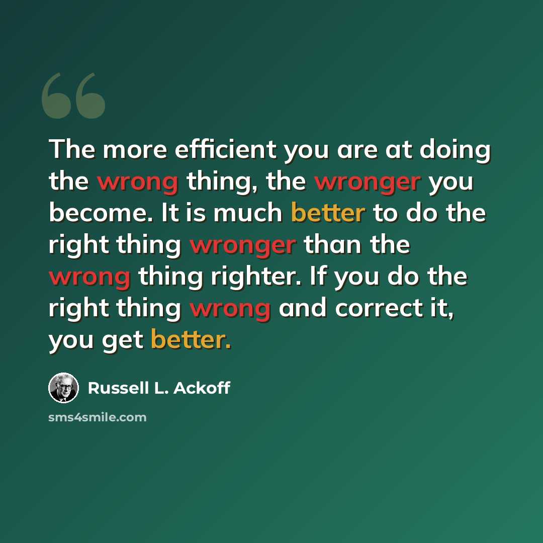 “The more efficient you are at doing the wrong thing, the wronger you become. It is much better to do the right thing wronger than the wrong thing righter. If you do the right thing wrong and correct it, you get better.” quote by Russell L. Ackoff