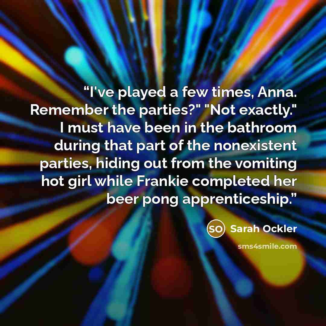 “I've played a few times, Anna. Remember the parties?" "Not exactly." I must have been in the bathroom during that part of the nonexistent parties, hiding out from the vomiting hot girl while Frankie completed her beer pong apprenticeship.” quote by Sarah Ockler