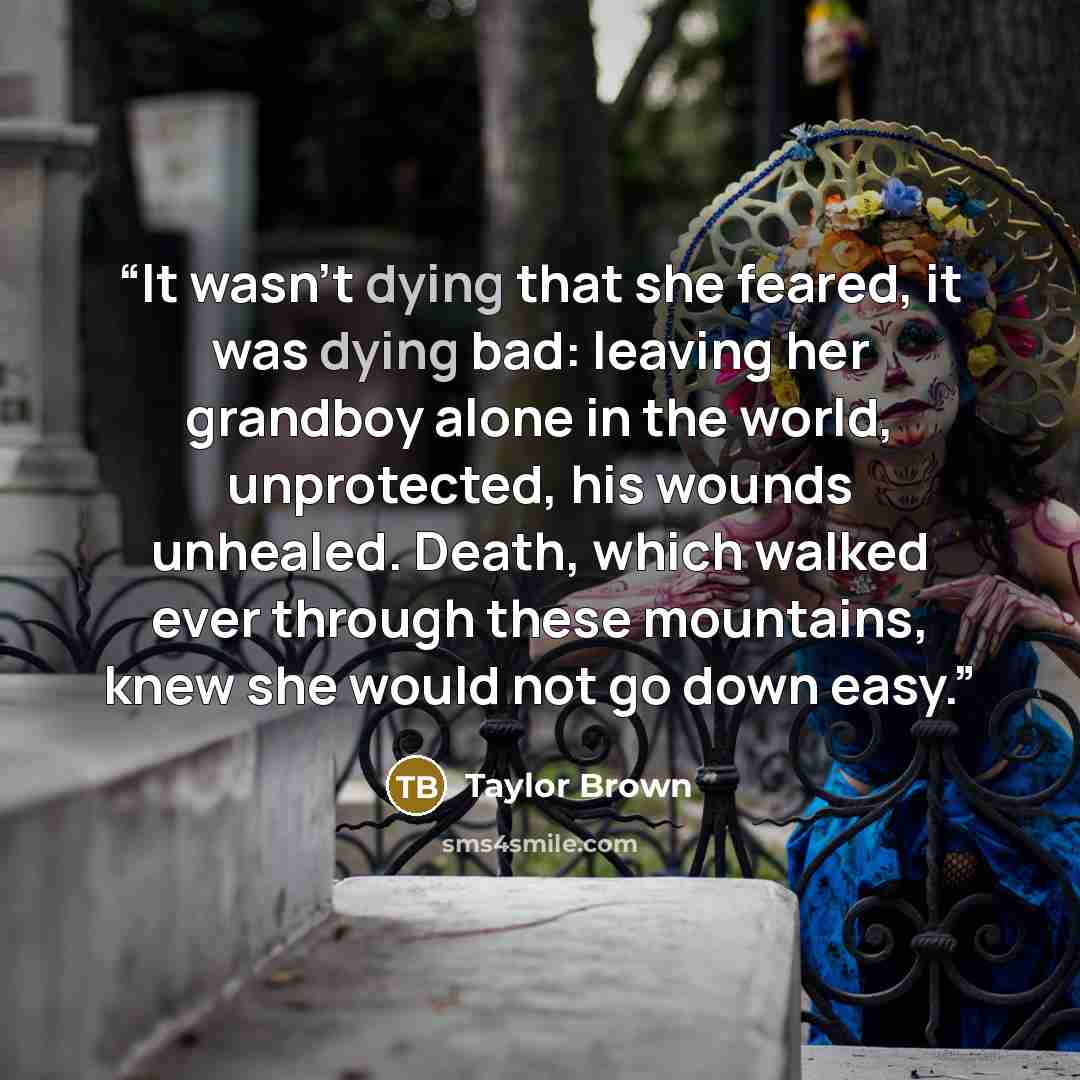 “It wasn’t dying that she feared, it was dying bad: leaving her grandboy alone in the world, unprotected, his wounds unhealed. Death, which walked ever through these mountains, knew she would not go down easy.” quote by Taylor Brown