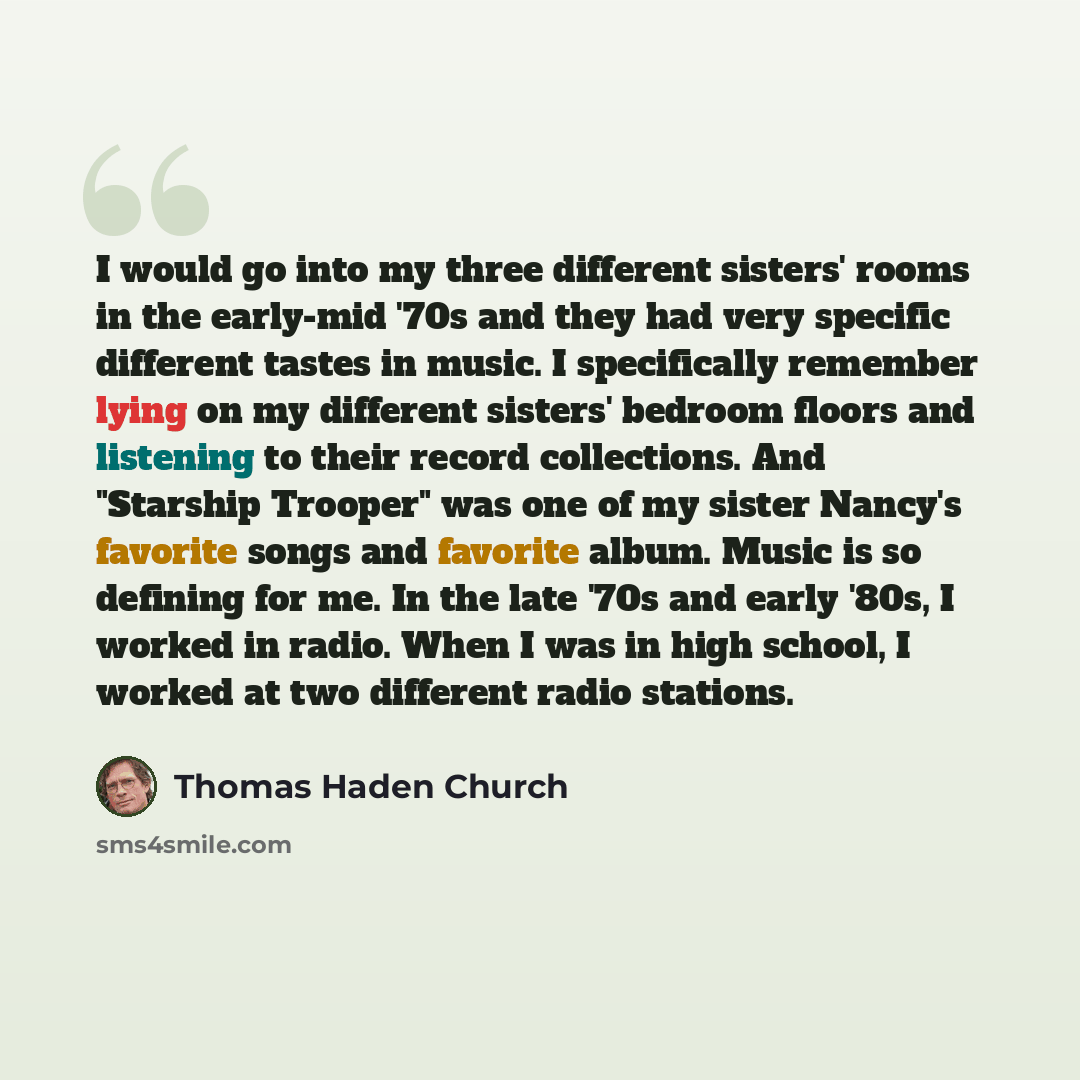 “I would go into my three different sisters' rooms in the early-mid '70s and they had very specific different tastes in music. I specifically remember lying on my different sisters' bedroom floors and listening to their record collections. And "Starship Trooper" was one of my sister Nancy's…” quote by Thomas Haden Church
