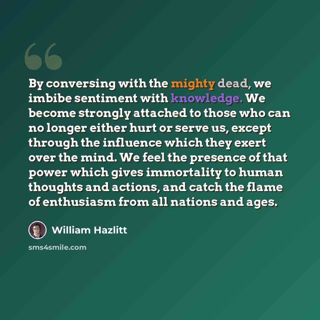 “By conversing with the mighty dead, we imbibe sentiment with knowledge. We become strongly attached to those who can no longer either hurt or serve us, except through the influence which they exert over the mind. We feel the presence of that power which gives immortality to human thoughts and…” quote by William Hazlitt