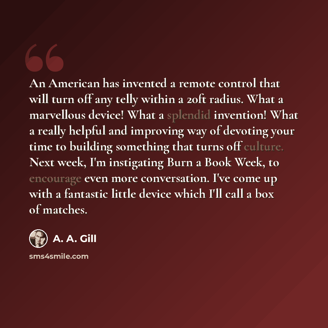 “An American has invented a remote control that will turn off any telly within a 20ft radius. What a marvellous device! What a splendid invention! What a really helpful and improving way of devoting your time to building something that turns off culture. Next week, I'm instigating Burn a Book Week…” quote by A. A. Gill