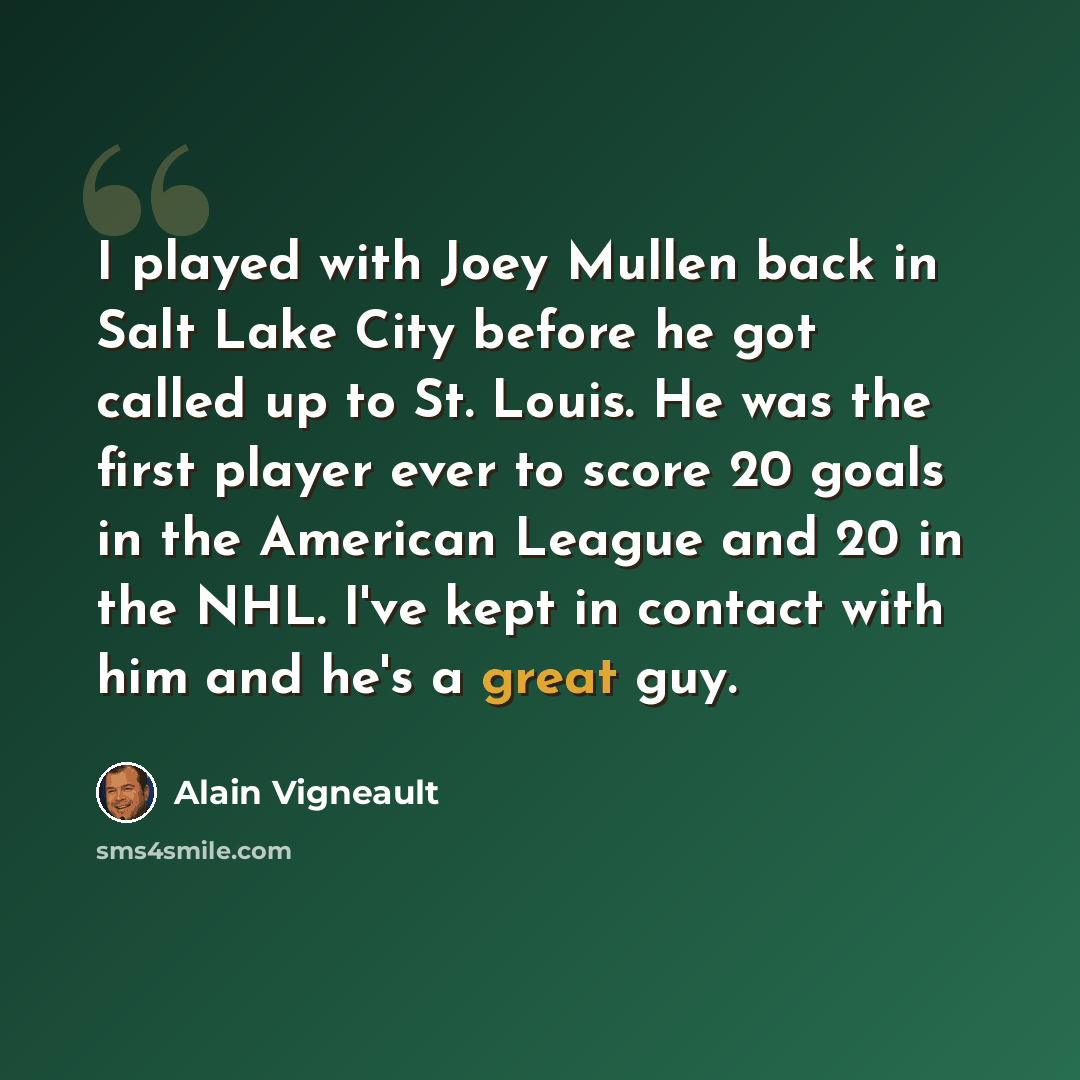 “I played with Joey Mullen back in Salt Lake City before he got called up to St. Louis. He was the first player ever to score 20 goals in the American League and 20 in the NHL. I've kept in contact with him and he's a great guy.” quote by Alain Vigneault