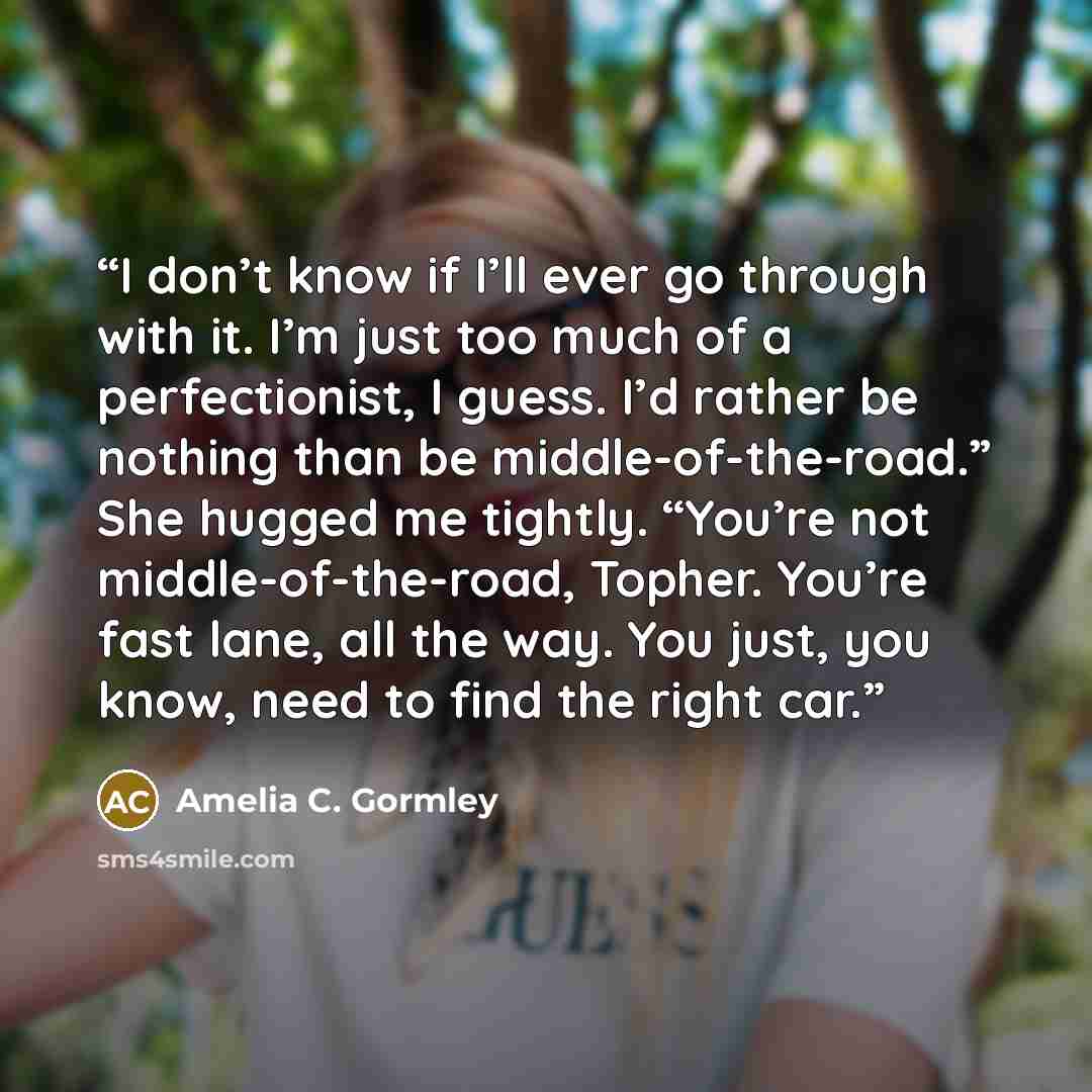 “I don’t know if I’ll ever go through with it. I’m just too much of a perfectionist, I guess. I’d rather be nothing than be middle-of-the-road.” She hugged me tightly. “You’re not middle-of-the-road, Topher. You’re fast lane, all the way. You just, you know, need to find the right car.” quote by Amelia C. Gormley