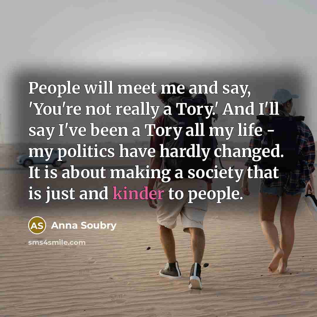 “People will meet me and say, 'You're not really a Tory.' And I'll say I've been a Tory all my life - my politics have hardly changed. It is about making a society that is just and kinder to people.” quote by Anna Soubry