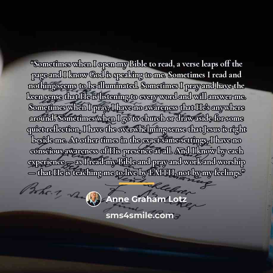 “Sometimes when I open my Bible to read, a verse leaps off the page and I know God is speaking to me. Sometimes I read and nothing seems to be illuminated. Sometimes I pray and have the keen sense that He is listening to every word and will answer me. Sometimes when I pray, I have no awareness that…” quote by Anne Graham Lotz