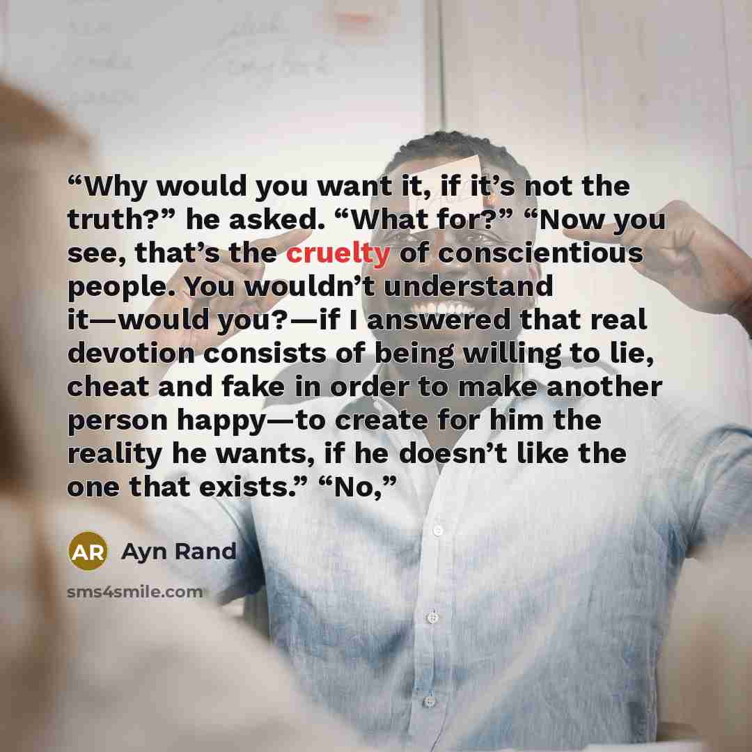 “Why would you want it, if it’s not the truth?” he asked. “What for?” “Now you see, that’s the cruelty of conscientious people. You wouldn’t understand it—would you?—if I answered that real devotion consists of being willing to lie, cheat and fake in order to make another person happy—to create for…” quote by Ayn Rand