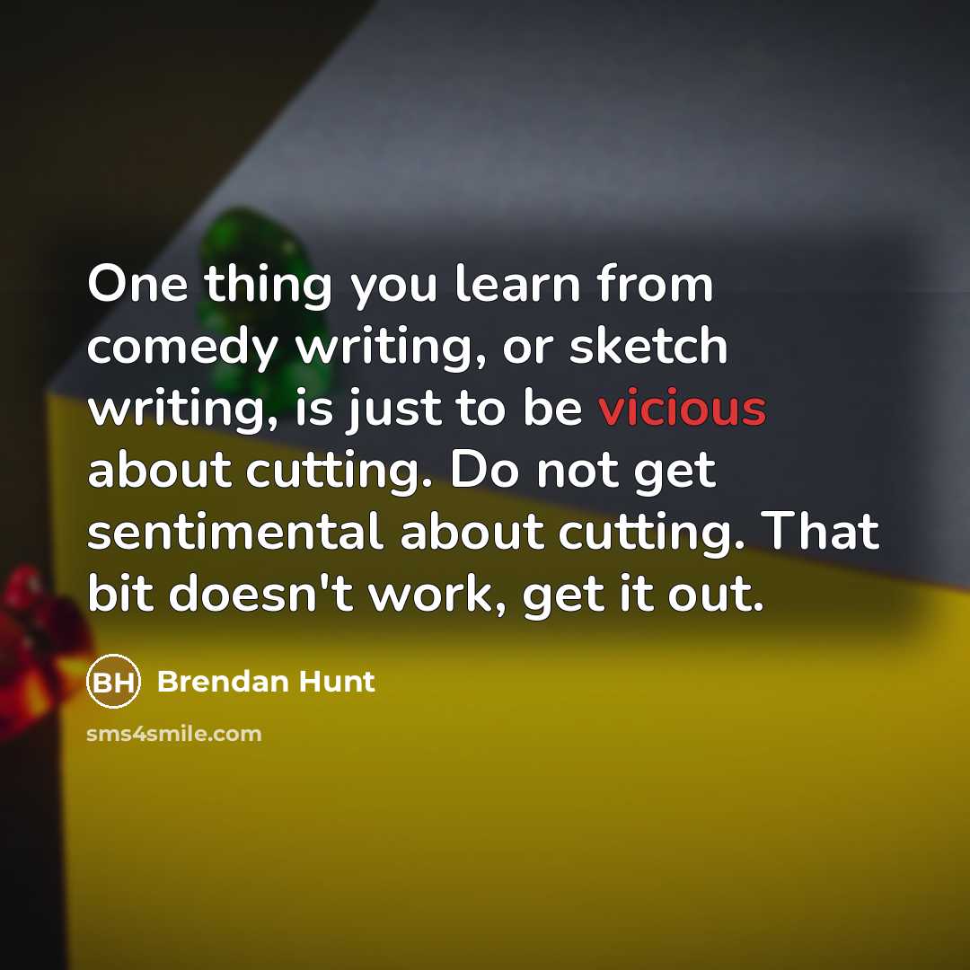 “One thing you learn from comedy writing, or sketch writing, is just to be vicious about cutting. Do not get sentimental about cutting. That bit doesn't work, get it out.” quote by Brendan Hunt