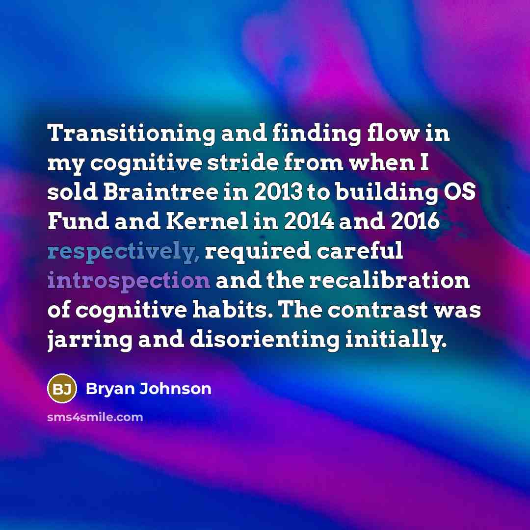 “Transitioning and finding flow in my cognitive stride from when I sold Braintree in 2013 to building OS Fund and Kernel in 2014 and 2016 respectively, required careful introspection and the recalibration of cognitive habits. The contrast was jarring and disorienting initially.” quote by Bryan Johnson