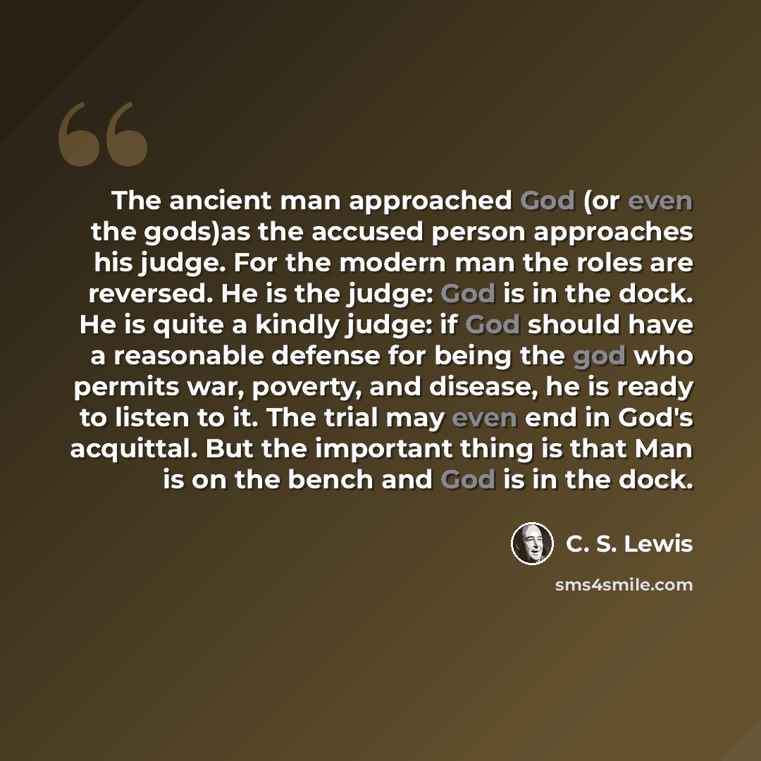 “The ancient man approached God (or even the gods)as the accused person approaches his judge. For the modern man the roles are reversed. He is the judge: God is in the dock. He is quite a kindly judge: if God should have a reasonable defense for being the god who permits war, poverty, and disease…” quote by C. S. Lewis