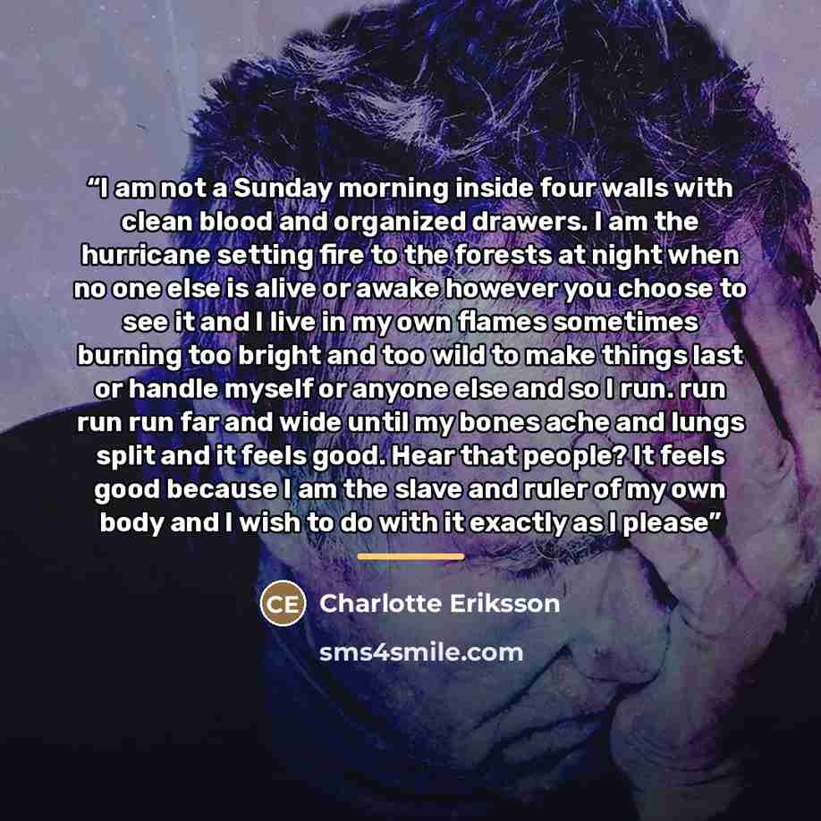 “I am not a Sunday morning inside four walls with clean blood and organized drawers. I am the hurricane setting fire to the forests at night when no one else is alive or awake however you choose to see it and I live in my own flames sometimes burning too bright and too wild to make things last or…” quote by Charlotte Eriksson
